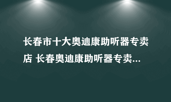 长春市十大奥迪康助听器专卖店 长春奥迪康助听器专卖店在哪里