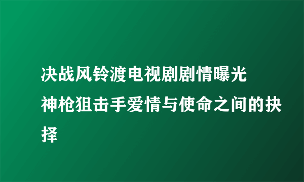 决战风铃渡电视剧剧情曝光 神枪狙击手爱情与使命之间的抉择