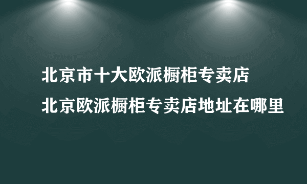 北京市十大欧派橱柜专卖店 北京欧派橱柜专卖店地址在哪里