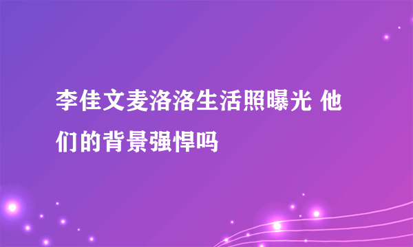 李佳文麦洛洛生活照曝光 他们的背景强悍吗