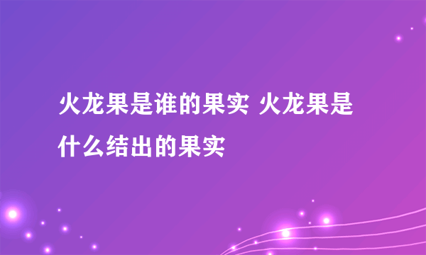 火龙果是谁的果实 火龙果是什么结出的果实