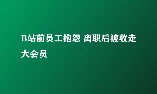 B站前员工抱怨 离职后被收走大会员