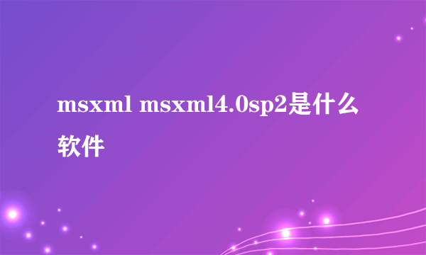 msxml msxml4.0sp2是什么软件