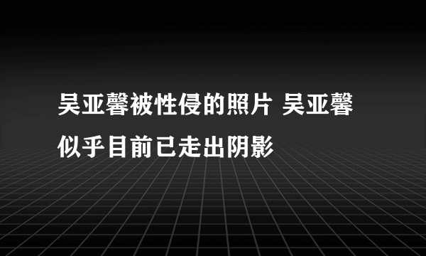 吴亚馨被性侵的照片 吴亚馨似乎目前已走出阴影