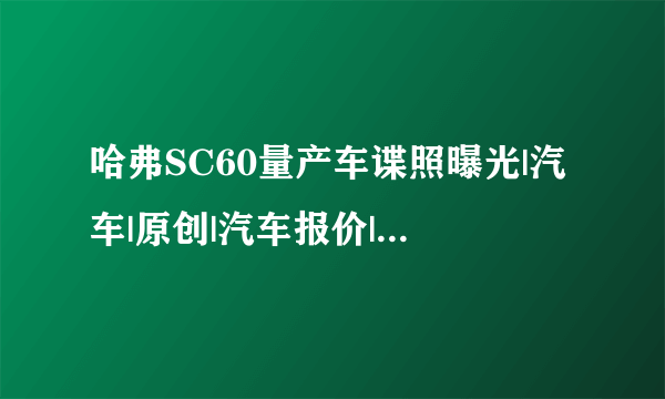 哈弗SC60量产车谍照曝光|汽车|原创|汽车报价|汽车评测|汽车试驾|买车网