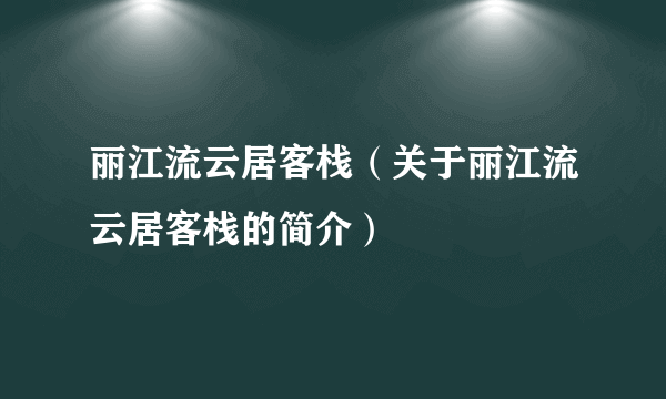 丽江流云居客栈（关于丽江流云居客栈的简介）