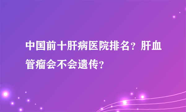 中国前十肝病医院排名？肝血管瘤会不会遗传？