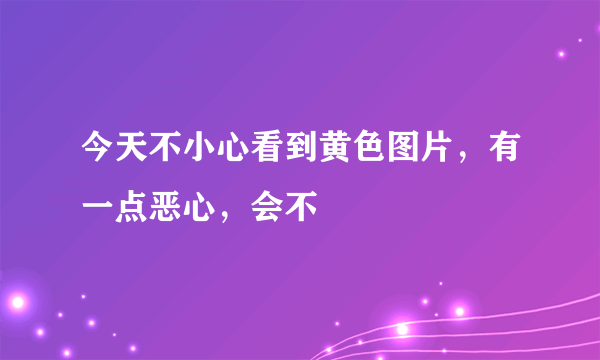 今天不小心看到黄色图片，有一点恶心，会不