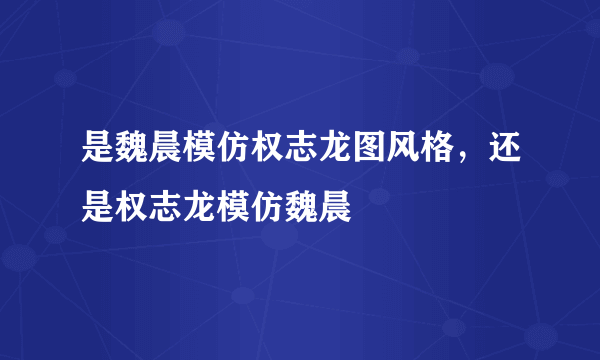 是魏晨模仿权志龙图风格，还是权志龙模仿魏晨