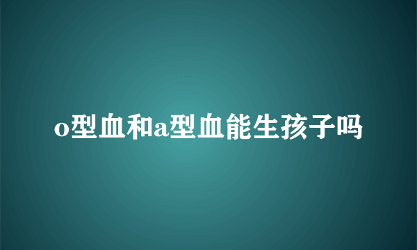 o型血和a型血能生孩子吗