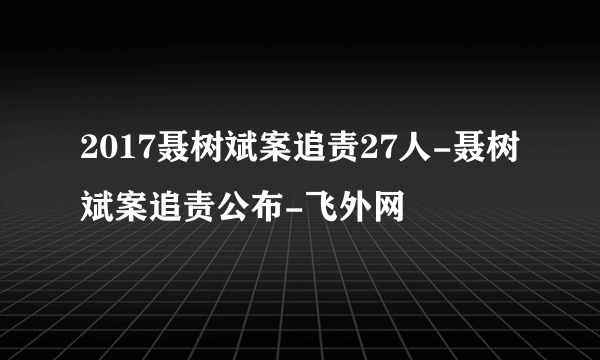 2017聂树斌案追责27人-聂树斌案追责公布-飞外网