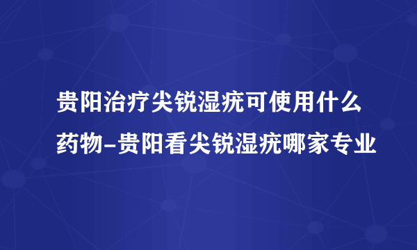 贵阳治疗尖锐湿疣可使用什么药物-贵阳看尖锐湿疣哪家专业