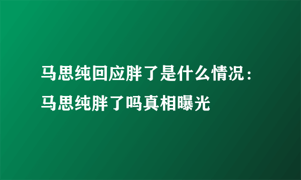 马思纯回应胖了是什么情况：马思纯胖了吗真相曝光