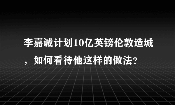 李嘉诚计划10亿英镑伦敦造城，如何看待他这样的做法？