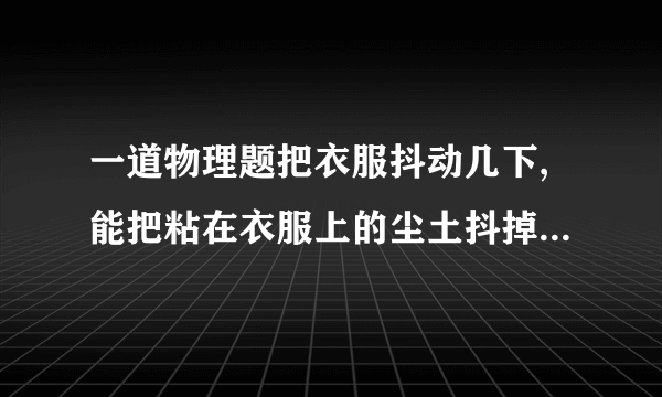 一道物理题把衣服抖动几下,能把粘在衣服上的尘土抖掉．这是因为抖动衣服时,尘土由于惯性,还保持原来的什么状态,所以尘土和衣