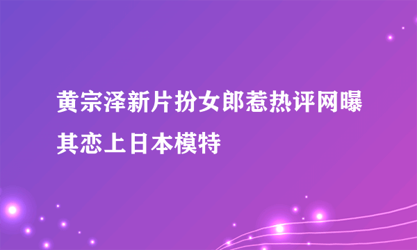 黄宗泽新片扮女郎惹热评网曝其恋上日本模特