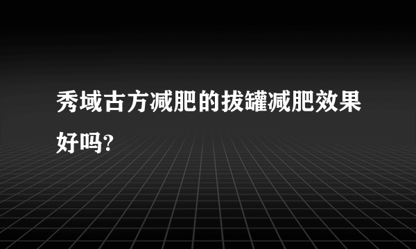 秀域古方减肥的拔罐减肥效果好吗?