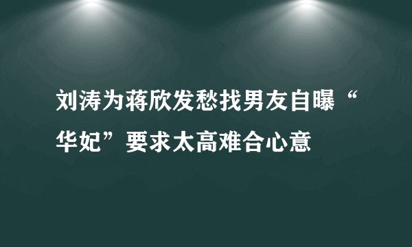 刘涛为蒋欣发愁找男友自曝“华妃”要求太高难合心意