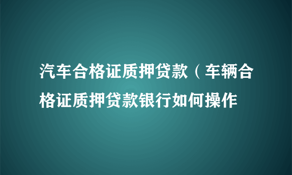 汽车合格证质押贷款（车辆合格证质押贷款银行如何操作