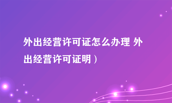 外出经营许可证怎么办理 外出经营许可证明）