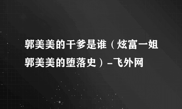 郭美美的干爹是谁（炫富一姐郭美美的堕落史）-飞外网