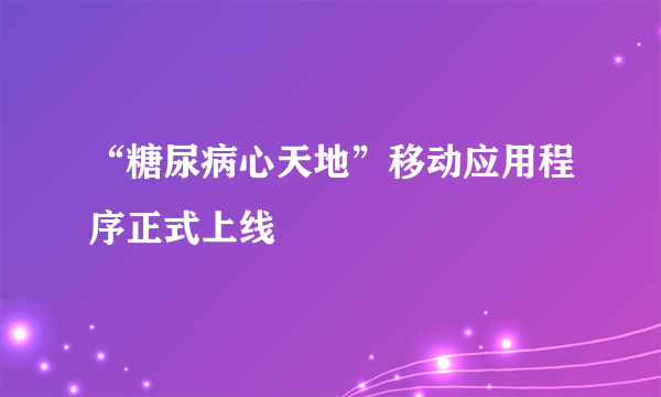 “糖尿病心天地”移动应用程序正式上线