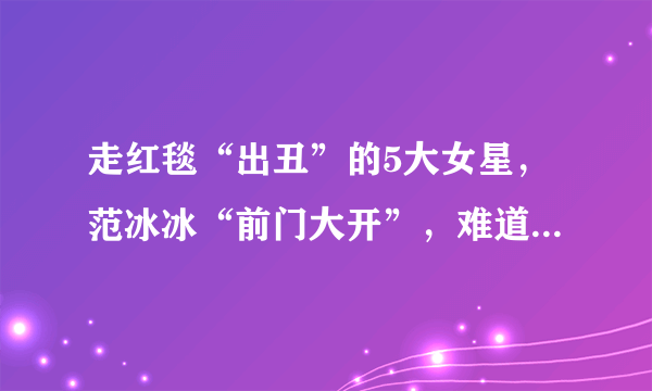 走红毯“出丑”的5大女星，范冰冰“前门大开”，难道没发现吗？