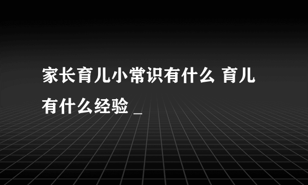 家长育儿小常识有什么 育儿有什么经验 _