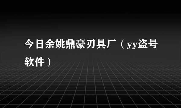 今日余姚鼎豪刃具厂（yy盗号软件）