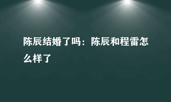 陈辰结婚了吗：陈辰和程雷怎么样了