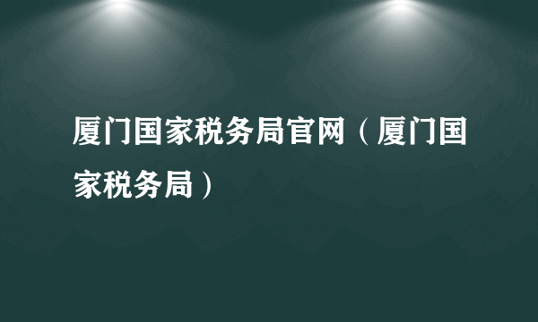 厦门国家税务局官网（厦门国家税务局）