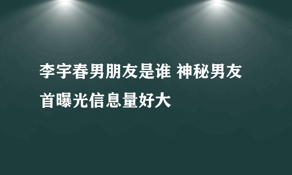 李宇春男朋友是谁 神秘男友首曝光信息量好大