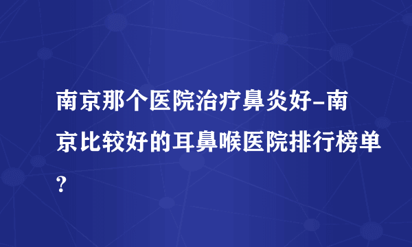 南京那个医院治疗鼻炎好-南京比较好的耳鼻喉医院排行榜单？