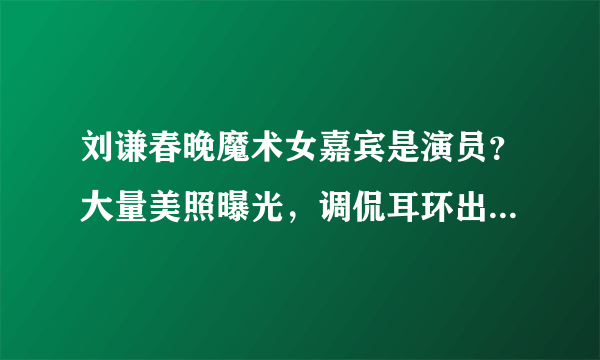 刘谦春晚魔术女嘉宾是演员？大量美照曝光，调侃耳环出道人没火