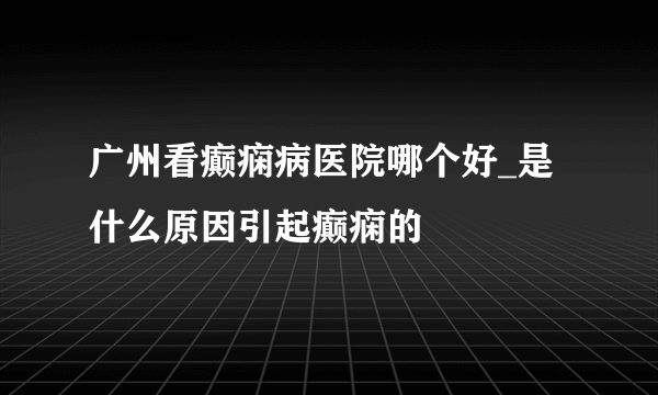 广州看癫痫病医院哪个好_是什么原因引起癫痫的