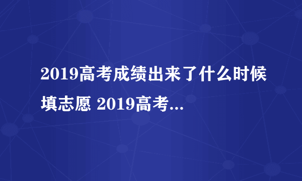 2019高考成绩出来了什么时候填志愿 2019高考填报志愿时间一览表