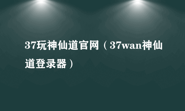 37玩神仙道官网（37wan神仙道登录器）