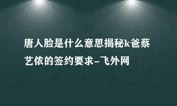 唐人脸是什么意思揭秘k爸蔡艺侬的签约要求-飞外网