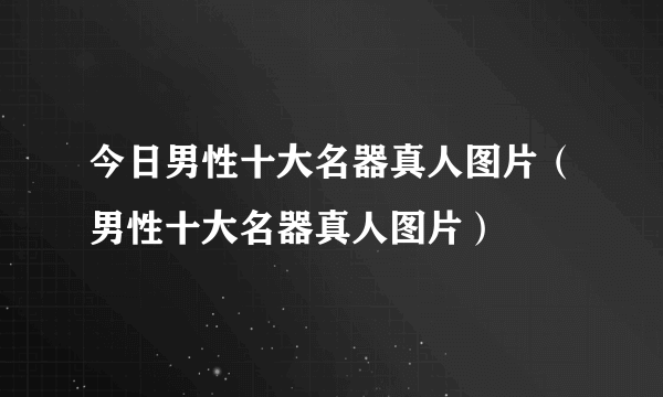 今日男性十大名器真人图片（男性十大名器真人图片）