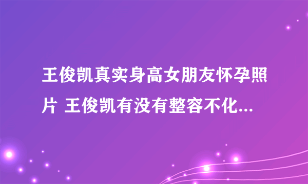 王俊凯真实身高女朋友怀孕照片 王俊凯有没有整容不化妆最丑照片