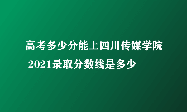 高考多少分能上四川传媒学院 2021录取分数线是多少