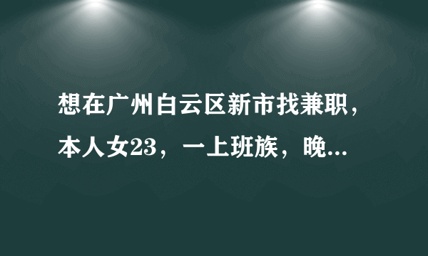 想在广州白云区新市找兼职，本人女23，一上班族，晚上八点后和周末均有时间，麻烦指条明路，谢谢各位。