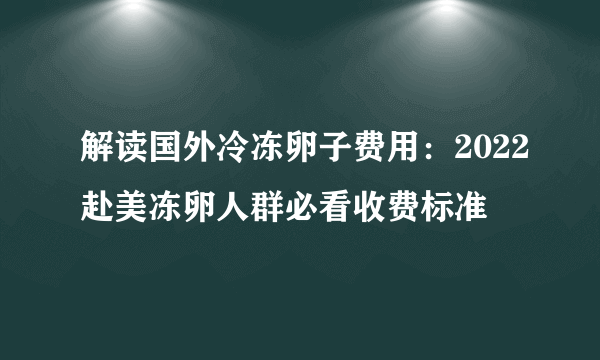 解读国外冷冻卵子费用：2022赴美冻卵人群必看收费标准