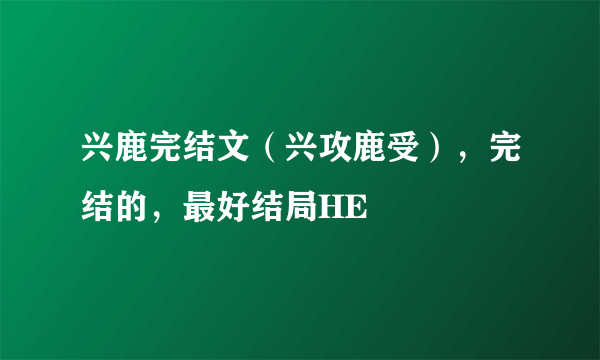 兴鹿完结文（兴攻鹿受），完结的，最好结局HE