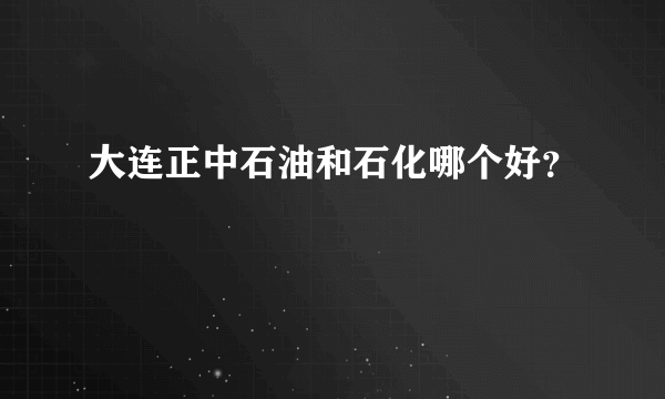 大连正中石油和石化哪个好？