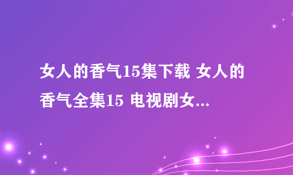 女人的香气15集下载 女人的香气全集15 电视剧女人的香气15集