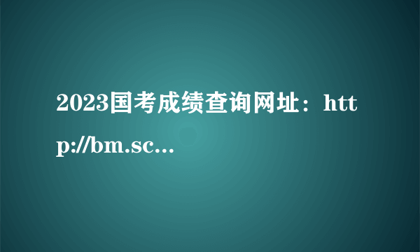 2023国考成绩查询网址：http://bm.scs.gov.cn/pp/gkweb/core/web/ui/business/auth/login.html