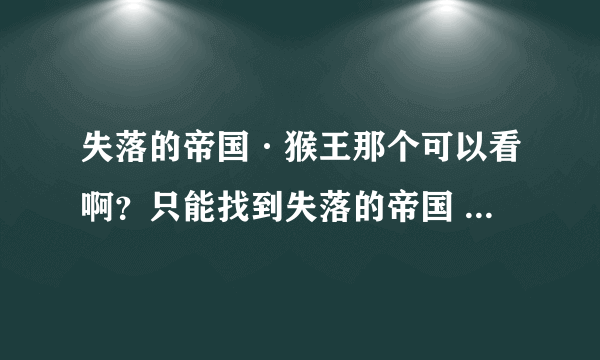 失落的帝国·猴王那个可以看啊？只能找到失落的帝国 的动画片