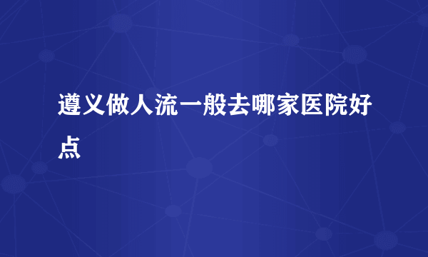 遵义做人流一般去哪家医院好点