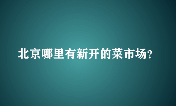 北京哪里有新开的菜市场？